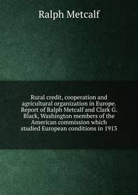 Rural credit, cooperation and agricultural organization in Europe. Report of Ralph Metcalf and Clark G. Black, Washington members of the American commission which studied European conditions in 1913