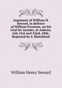 Argument of William H. Seward, in defence of William Freeman, on his trial for murder, at Auburn, July 21st and 22nd, 1846. Reported by S. Blatchford