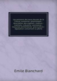 Les poissons des eaux douces de la France; anatomie--physiologie--description des especes--moeurs--instincts--industrie--commerce--resources alimentaires--pisciculture--legislation concernant la peche