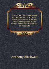The Sacred Classics defended and illustrated; or, An essay . proving the purity, propriety, and true eloquence of the writers of the New Testament. In two parts