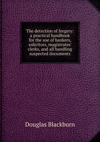 The detection of forgery: a practical handbook for the use of bankers, solicitors, magistrates' clerks, and all handling suspected documents