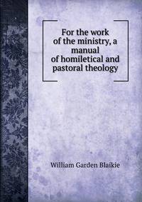 For the work of the ministry, a manual of homiletical and pastoral theology