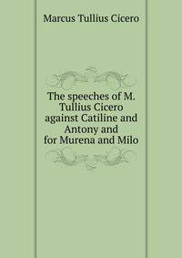 The speeches of M. Tullius Cicero against Catiline and Antony and for Murena and Milo