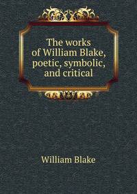 The works of William Blake, poetic, symbolic, and critical