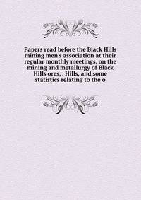 Papers read before the Black Hills mining men's association at their regular monthly meetings, on the mining and metallurgy of Black Hills ores, . Hills, and some statistics relating to the o