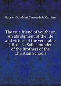 The true friend of youth: or, An abridgment of the life and virtues of the venerable J.B. de La Salle, founder of the Brothers of the Christian Schools