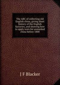 The ABC of collecting old English china, giving short history of the English factories, and showing how to apply tests for unmarked china before 1800