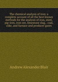 The chemical analysis of iron: a complete account of all the best known methods for the analysis of iron, steel, pig-iron, iron ore, limestone slag, . coal, coke, and furnace and producer gases