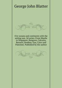 O'er oceans and continents with the setting sun. 2d series: From Manila to Singapore, Rangoon, Calcutta, Benares, Bombay, Goa, Cairo and Palestine. Published by the author