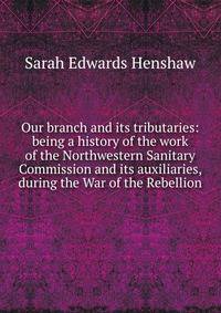 Our branch and its tributaries: being a history of the work of the Northwestern Sanitary Commission and its auxiliaries, during the War of the Rebellion