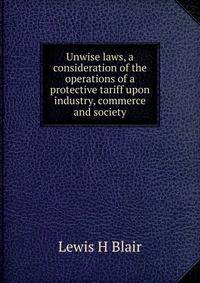 Unwise laws, a consideration of the operations of a protective tariff upon industry, commerce and society