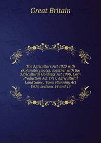 The Agriculture Act 1920 with explanatory notes: together with the Agricultural Holdings Act 1908, Corn Production Act 1917, Agricultural Land Sales . Town Planning Act 1909, sections 14 and 15.