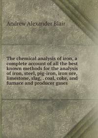 The chemical analysis of iron, a complete account of all the best known methods for the analysis of iron, steel, pig-iron, iron ore, limestone, slag, . coal, coke, and furnace and producer gases