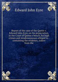 Report of the case of the Queen v. Edward John Eyre, on his prosecution, in the Court of Queen's bench, for high crimes and misdemeanours alleged to . containing the evidence, (taken from the