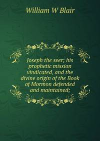 Joseph the seer; his prophetic mission vindicated, and the divine origin of the Book of Mormon defended and maintained;