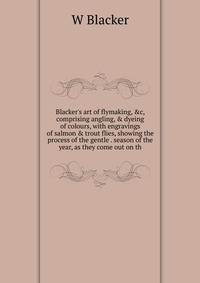 Blacker's art of flymaking, &amp;c, comprising angling, &amp; dyeing of colours, with engravings of salmon &amp; trout flies, showing the process of the gentle . season of the year, as they come out on th