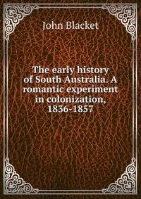 The early history of South Australia. A romantic experiment in colonization, 1836-1857
