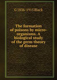 The formation of poisons by micro-organisms. A biological study of the germ theory of disease