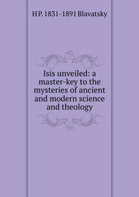 Isis unveiled: a master-key to the mysteries of ancient and modern science and theology