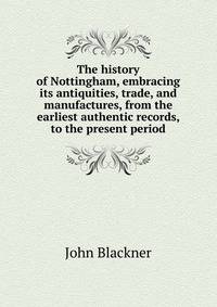 The history of Nottingham, embracing its antiquities, trade, and manufactures, from the earliest authentic records, to the present period