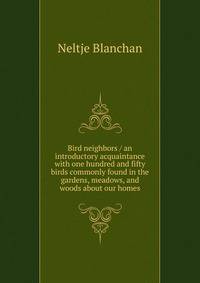 Bird neighbors / an introductory acquaintance with one hundred and fifty birds commonly found in the gardens, meadows, and woods about our homes