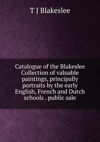 Catalogue of the Blakeslee Collection of valuable paintings, principally portraits by the early English, French and Dutch schools . public sale