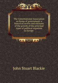 The Constitutional Association on forms of government: a historical review and estimate of the growth of the principal types of political organism in Europe .