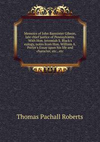 Memoirs of John Bannister Gibson, late chief justice of Pennsylvania. With Hon. Jeremiah S. Black's eulogy, notes from Hon. William A. Porter's Essay upon his life and character, etc., etc