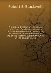 A practical treatise on the power to sell land for the non-payment of taxes assessed theron, embracing the decisions of the federal courts, and of the supreme judicial tribunals of the several states