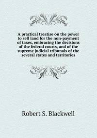 A practical treatise on the power to sell land for the non-payment of taxes, embracing the decisions of the federal courts, and of the supreme judicial tribunals of the several states and territories