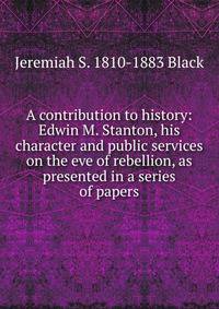A contribution to history: Edwin M. Stanton, his character and public services on the eve of rebellion, as presented in a series of papers