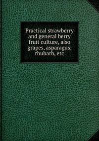 Practical strawberry and general berry fruit culture, also grapes, asparagus, rhubarb, etc.