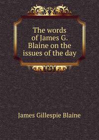 The words of James G. Blaine on the issues of the day