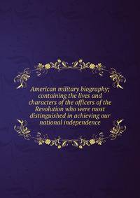 American military biography; containing the lives and characters of the officers of the Revolution who were most distinguished in achieving our national independence