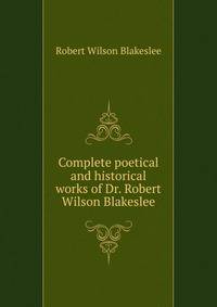 Complete poetical and historical works of Dr. Robert Wilson Blakeslee