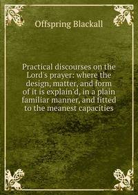 Practical discourses on the Lord's prayer: where the design, matter, and form of it is explain'd, in a plain familiar manner, and fitted to the meanest capacities