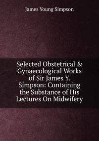 Selected Obstetrical &amp; Gynaecological Works of Sir James Y. Simpson: Containing the Substance of His Lectures On Midwifery