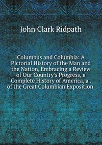 Columbus and Columbia: A Pictorial History of the Man and the Nation, Embracing a Review of Our Country's Progress, a Complete History of America, a . of the Great Columbian Exposition .
