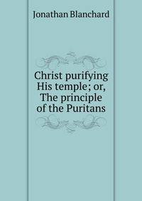 Christ purifying His temple; or, The principle of the Puritans