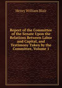 Report of the Committee of the Senate Upon the Relations Between Labor and Capital, and Testimony Taken by the Committee, Volume 1