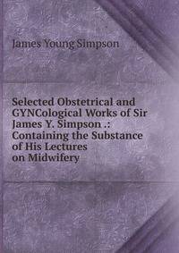Selected Obstetrical and GYNCological Works of Sir James Y. Simpson .: Containing the Substance of His Lectures on Midwifery