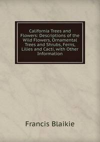 California Trees and Flowers: Descriptions of the Wild Flowers, Ornamental Trees and Shrubs, Ferns, Lilies and Cacti, with Other Information