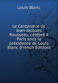 Le Centenaire de Jean-Jacques Rousseau, celebre a Paris sous la presidence de Louis Blanc (French Edition)