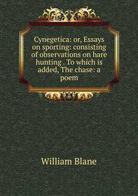 Cynegetica: or, Essays on sporting: consisting of observations on hare hunting . To which is added, The chase: a poem