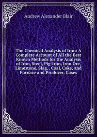 The Chemical Analysis of Iron: A Complete Account of All the Best Known Methods for the Analysis of Iron, Steel, Pig-Iron, Iron Ore, Limestone, Slag, . Coal, Coke, and Furnace and Producer, Gases
