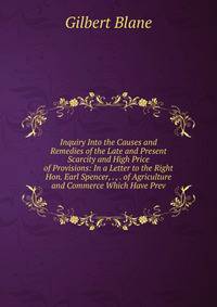 Inquiry Into the Causes and Remedies of the Late and Present Scarcity and High Price of Provisions: In a Letter to the Right Hon. Earl Spencer, . , . of Agriculture and Commerce Which Have Prev