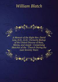 A Memoir of the Right Rev. David Low, D.D., Ll.D.: Formerly Bishop of the United Diocese of Ross, Moray, and Argyle : Comprising Sketches of the . Church During the Last Seventy Years