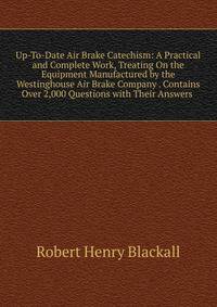 Up-To-Date Air Brake Catechism: A Practical and Complete Work, Treating On the Equipment Manufactured by the Westinghouse Air Brake Company . Contains Over 2,000 Questions with Their Answers .