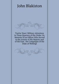 Twelve Years' Military Adventure in Three Quarters of the Globe: Or, Memoirs of an Officer Who Served in the Armies of His Majesty and of the East . the Campaigns of the Duke of Wellingt