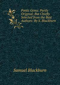 Poetic Gems: Partly Original; But Chiefly Selected from the Best Authors: By S. Blackburn